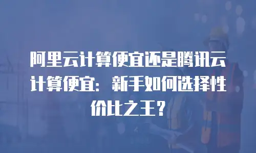 阿里云计算便宜还是腾讯云计算便宜：新手如何选择性价比之王？