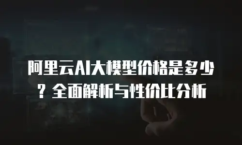 阿里云AI大模型价格是多少？全面解析与性价比分析