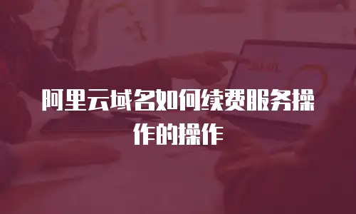 阿里云域名如何续费服务操作的操作