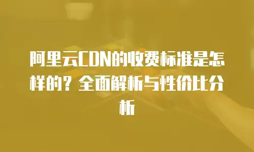 阿里云CDN的收费标准是怎样的？全面解析与性价比分析