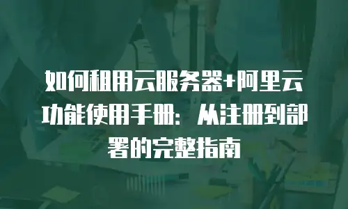 如何租用云服务器+阿里云功能使用手册：从注册到部署的完整指南