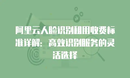 阿里云人脸识别租用收费标准详解：高效识别服务的灵活选择