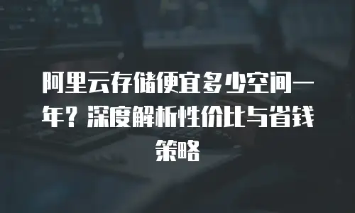 阿里云存储便宜多少空间一年？深度解析性价比与省钱策略