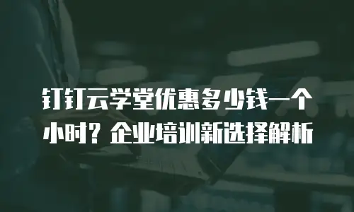 钉钉云学堂优惠多少钱一个小时？企业培训新选择解析