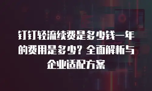 钉钉轻流续费是多少钱一年的费用是多少？全面解析与企业适配方案