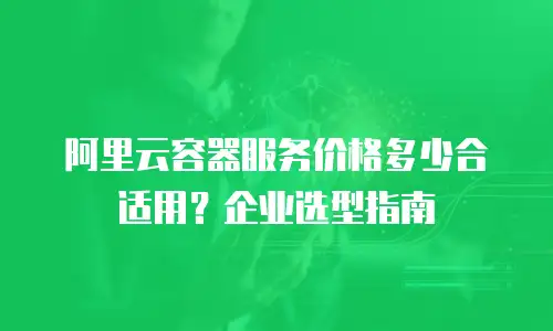 阿里云容器服务价格多少合适用？企业选型指南