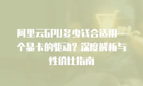 阿里云GPU多少钱合适用一个显卡的驱动？深度解析与性价比指南