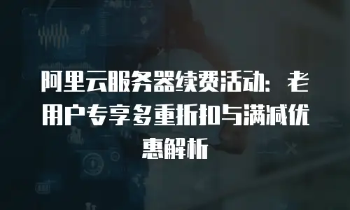 阿里云服务器续费活动：老用户专享多重折扣与满减优惠解析