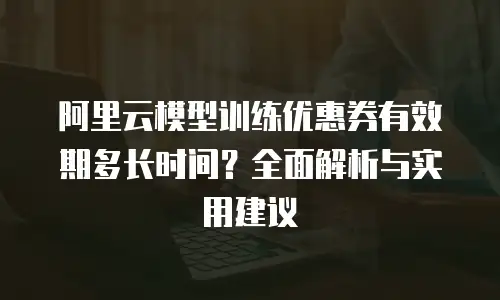 阿里云模型训练优惠券有效期多长时间？全面解析与实用建议