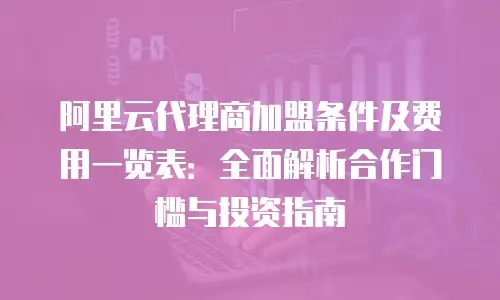 阿里云代理商加盟条件及费用一览表：全面解析合作门槛与投资指南