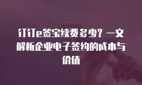 钉钉e签宝续费多少？一文解析企业电子签约的成本与价值