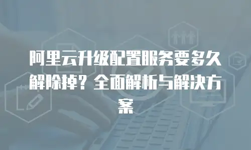 阿里云升级配置服务要多久解除掉？全面解析与解决方案