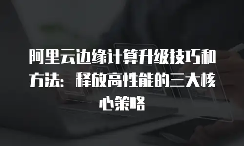 阿里云边缘计算升级技巧和方法：释放高性能的三大核心策略