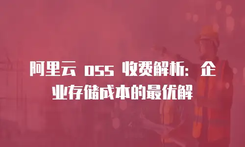 阿里云 oss 收费解析：企业存储成本的最优解