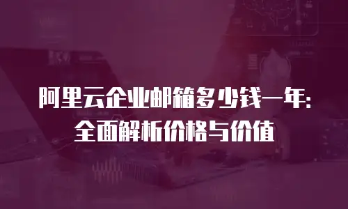 阿里云企业邮箱多少钱一年：全面解析价格与价值