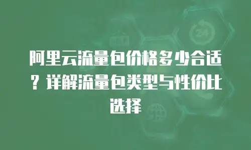 阿里云流量包价格多少合适？详解流量包类型与性价比选择