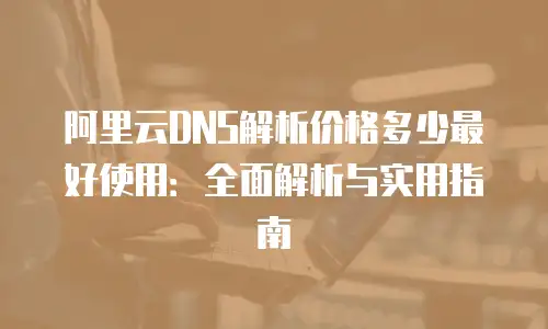 阿里云DNS解析价格多少最好使用：全面解析与实用指南