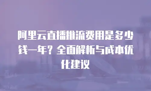 阿里云直播推流费用是多少钱一年？全面解析与成本优化建议