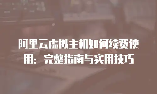 阿里云虚拟主机如何续费使用：完整指南与实用技巧