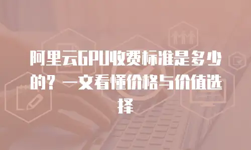 阿里云GPU收费标准是多少的？一文看懂价格与价值选择