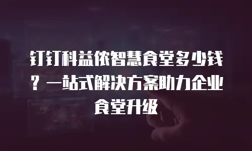 钉钉科益侬智慧食堂多少钱？一站式解决方案助力企业食堂升级