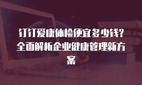 钉钉爱康体检便宜多少钱？全面解析企业健康管理新方案