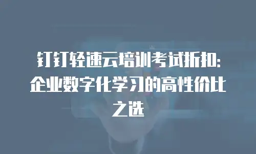 钉钉轻速云培训考试折扣：企业数字化学习的高性价比之选