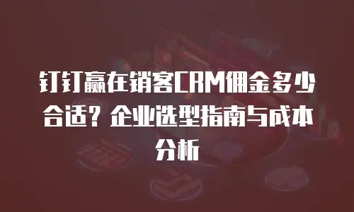 钉钉赢在销客CRM佣金多少合适？企业选型指南与成本分析