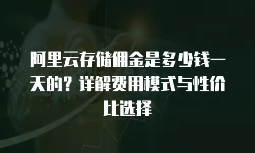 阿里云存储佣金是多少钱一天的？详解费用模式与性价比选择