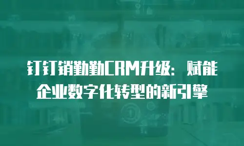 钉钉销勤勤CRM升级：赋能企业数字化转型的新引擎