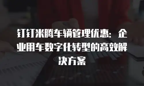 钉钉米腾车辆管理优惠：企业用车数字化转型的高效解决方案