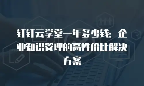 钉钉云学堂一年多少钱：企业知识管理的高性价比解决方案