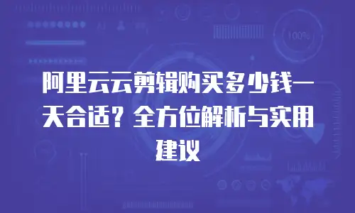 阿里云云剪辑购买多少钱一天合适？全方位解析与实用建议