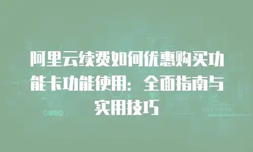 阿里云续费如何优惠购买功能卡功能使用：全面指南与实用技巧