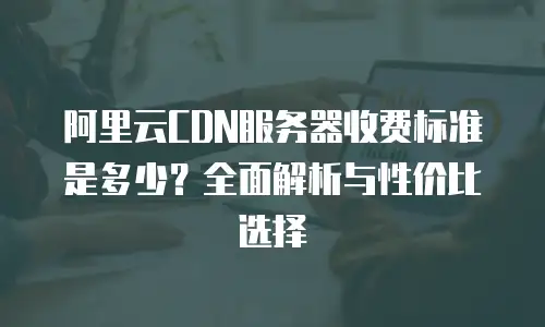 阿里云CDN服务器收费标准是多少？全面解析与性价比选择