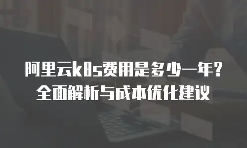 阿里云k8s费用是多少一年？全面解析与成本优化建议