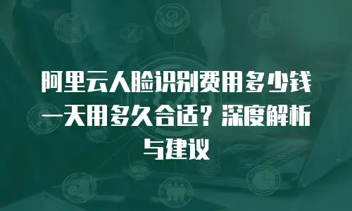阿里云人脸识别费用多少钱一天用多久合适？深度解析与建议