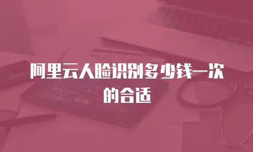 阿里云人脸识别多少钱一次的合适