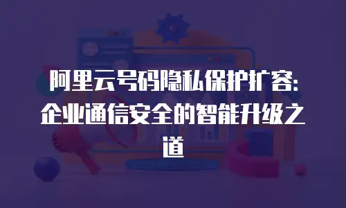 阿里云号码隐私保护扩容：企业通信安全的智能升级之道