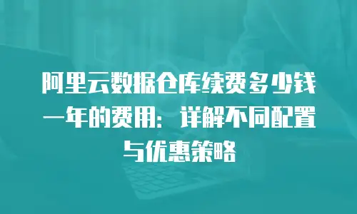 阿里云数据仓库续费多少钱一年的费用：详解不同配置与优惠策略