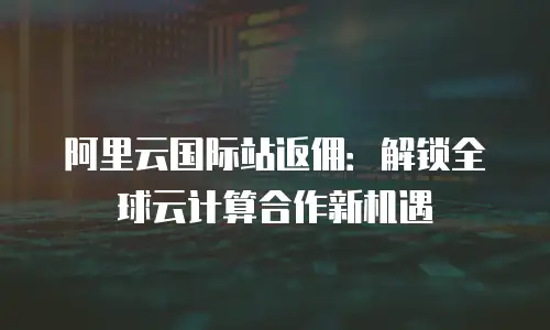 阿里云国际站返佣：解锁全球云计算合作新机遇