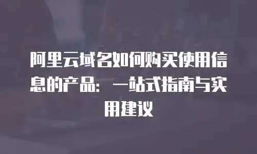 阿里云域名如何购买使用信息的产品：一站式指南与实用建议