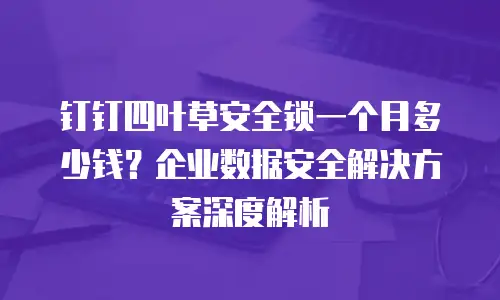 钉钉四叶草安全锁一个月多少钱？企业数据安全解决方案深度解析