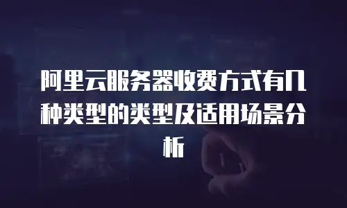 阿里云服务器收费方式有几种类型的类型及适用场景分析