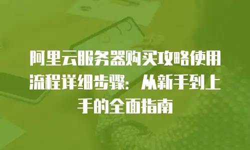 阿里云服务器购买攻略使用流程详细步骤：从新手到上手的全面指南