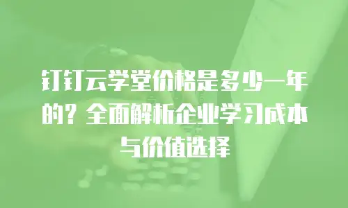 钉钉云学堂价格是多少一年的？全面解析企业学习成本与价值选择