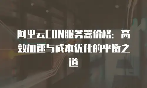阿里云CDN服务器价格：高效加速与成本优化的平衡之道