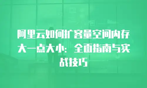 阿里云如何扩容量空间内存大一点大小：全面指南与实战技巧