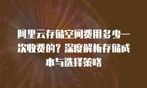阿里云存储空间费用多少一次收费的？深度解析存储成本与选择策略
