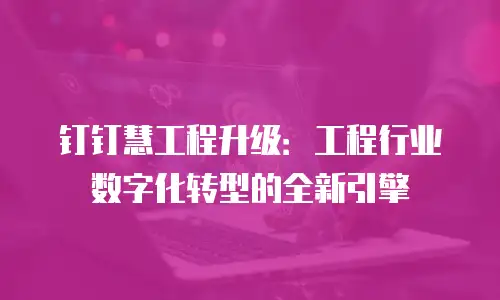 钉钉慧工程升级：工程行业数字化转型的全新引擎